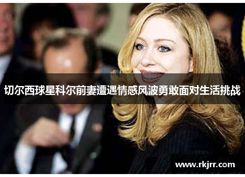 切尔西球星科尔前妻遭遇情感风波勇敢面对生活挑战