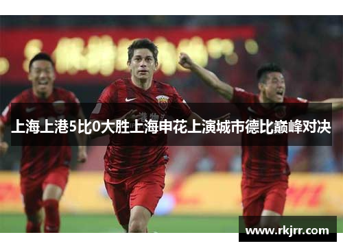 上海上港5比0大胜上海申花上演城市德比巅峰对决
