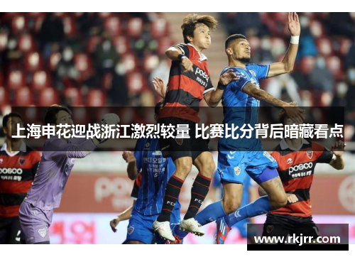 上海申花迎战浙江激烈较量 比赛比分背后暗藏看点