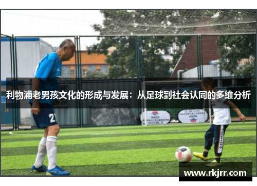 利物浦老男孩文化的形成与发展：从足球到社会认同的多维分析