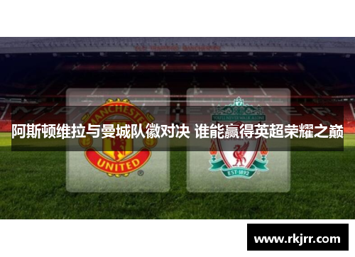 阿斯顿维拉与曼城队徽对决 谁能赢得英超荣耀之巅