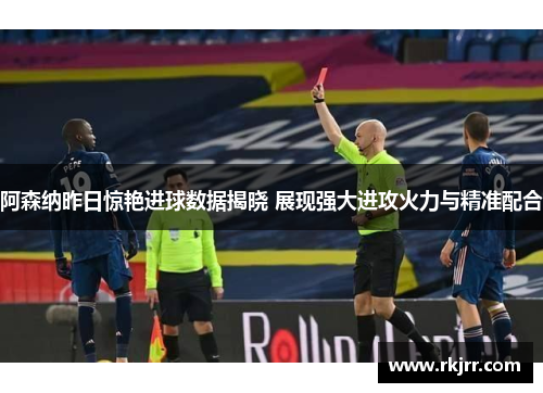 阿森纳昨日惊艳进球数据揭晓 展现强大进攻火力与精准配合