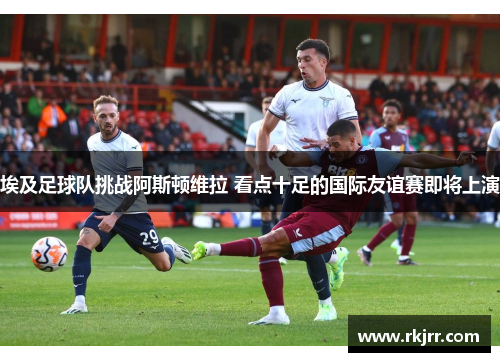 埃及足球队挑战阿斯顿维拉 看点十足的国际友谊赛即将上演