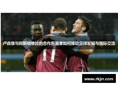 卢森堡与阿斯顿维拉的合作新篇章如何推动足球发展与国际交流