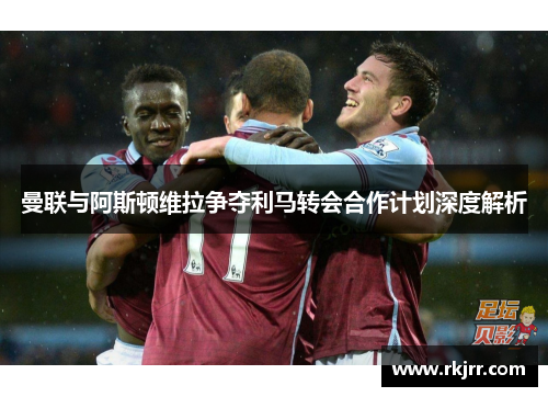 曼联与阿斯顿维拉争夺利马转会合作计划深度解析